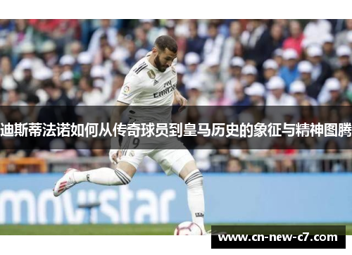 迪斯蒂法诺如何从传奇球员到皇马历史的象征与精神图腾 迪斯蒂法诺如何从传奇球员到皇马历史的象征与精神图腾