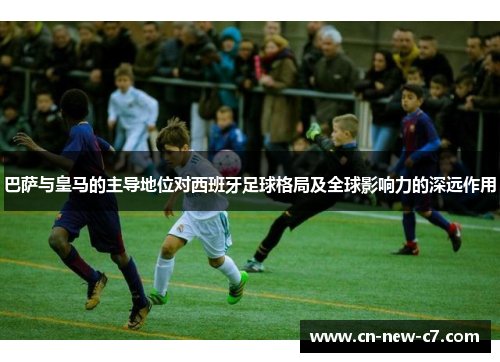 巴萨与皇马的主导地位对西班牙足球格局及全球影响力的深远作用
