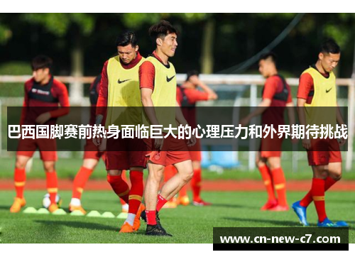 巴西国脚赛前热身面临巨大的心理压力和外界期待挑战