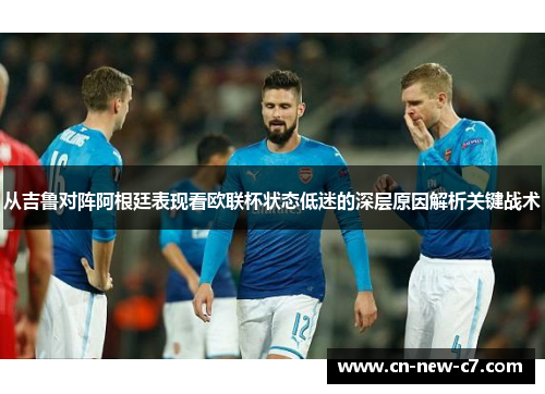 从吉鲁对阵阿根廷表现看欧联杯状态低迷的深层原因解析关键战术