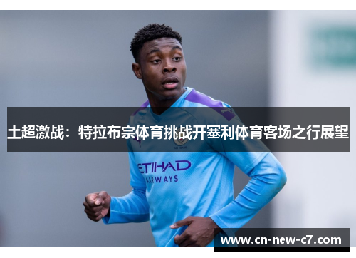 土超激战：特拉布宗体育挑战开塞利体育客场之行展望