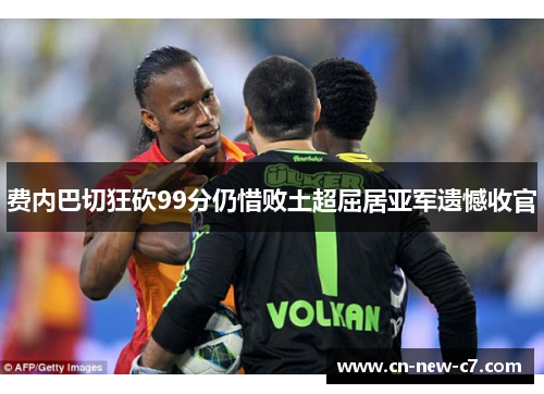 费内巴切狂砍99分仍惜败土超屈居亚军遗憾收官